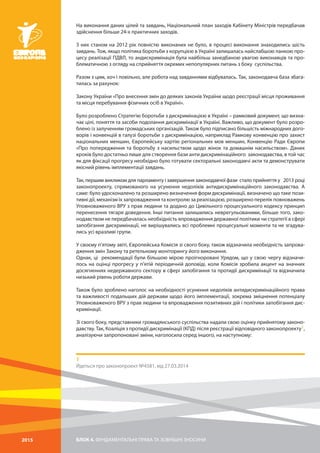 БЛОК 4. ФУНДАМЕНТАЛЬНІ ПРАВА ТА ЗОВНІШНІ ЗНОСИНИ2015
На виконання даних цілей та завдань, Національний план заходів Кабінету Міністрів передбачав
здійснення більше 24-х практичних заходів.
З них станом на 2012 рік повністю виконаних не було, в процесі виконання знаходились шість
завдань. Тож, якщо політика боротьби з корупцією в Україні залишалась найслабшою ланкою про-
цесу реалізації ПДВЛ, то андискримінація була найбільш занедбаною увагою виконавців та про-
блематичною з огляду на сприйняття окремих непопулярних питань з боку суспільства.
Разом з цим, хоч і повільно, але робота над завданнями відбувалась. Так, законодавча база збага-
тилась за рахунок:
Закону України «Про внесення змін до деяких законів України щодо реєстрації місця проживання
та місця перебування фізичних осіб в Україні».
Було розроблено Стратегію боротьби з дискримінацією в Україні – рамковий документ, що визна-
чає цілі, поняття та засоби подолання дискримінації в Україні. Важливо, що документ було розро-
блено із залученням громадських організацій. Також було підписано більшість міжнародних дого-
ворів і конвенцій в галузі боротьби з дискримінацією, наприклад Рамкову конвенцію про захист
національних меншин, Європейську хартію регіональних мов меншин, Конвенцію Ради Європи
«Про попередження та боротьбу з насильством щодо жінок та домашнім насильством». Даних
кроків було достатньо лише для створення бази анти дискримінаційного законодавства, в той час
як для фіксації прогресу необхідно було готувати секторальні законодавчі акти та демонструвати
якісний рівень імплементації завдань.
Так, першим викликом для парламенту і завершення законодавчої фази стало прийняття у 2013 році
законопроекту, спрямованого на усунення недоліків антидискримінаційного законодавства. А
саме: було удосконалено та розширено визначення форм дискримінації, визначено що таке пози-
тивні дії, механізм їх запровадження та контролю за реалізацією, розширено перелік повноважень
Уповноваженого ВРУ з прав людини та додано до Цивільного процесуального кодексу принцип
перенесення тягаря доведення. Інші питання залишились неврегульованими, більше того, зако-
нодавством не передбачалась необхідність впровадження державної політики чи стратегії в сфері
запобігання дискримінації, не вирішувались всі проблемні процесуальні моменти та не згадува-
лись усі вразливі групи.
У своєму п’ятому звіті, Європейська Комісія зі свого боку, також відзначила необхідність запрова-
дження змін Закону та ретельному моніторингу його виконання.
Однак, ці рекомендації були більшою мірою проігноровані Урядом, що у свою чергу відзначи-
лось на оцінці прогресу у п’ятій періодичній доповіді, коли Комісія зробила акцент на значних
досягненнях недержавного сектору в сфері запобігання та протидії дискримінації та відзначила
низький рівень роботи держави.
Також було зроблено наголос на необхідності усунення недоліків антидискримінаційного права
та важливості подальших дій держави щодо його імплементації, зокрема зміцнення потенціалу
Уповноваженого ВРУ з прав людини та впровадження позитивних дій і політики запобігання дис-
кримінації.
Зі свого боку, представники громадянського суспільства надали свою оцінку прийнятому законо-
давству. Так, Коаліція з протидії дискримінації (КПД) після реєстрації відповідного законопроекту1,
аналізуючи запропоновані зміни, наголосила серед іншого, на наступному:
1
Йдеться про законопроект №4581, від 27.03.2014
 
