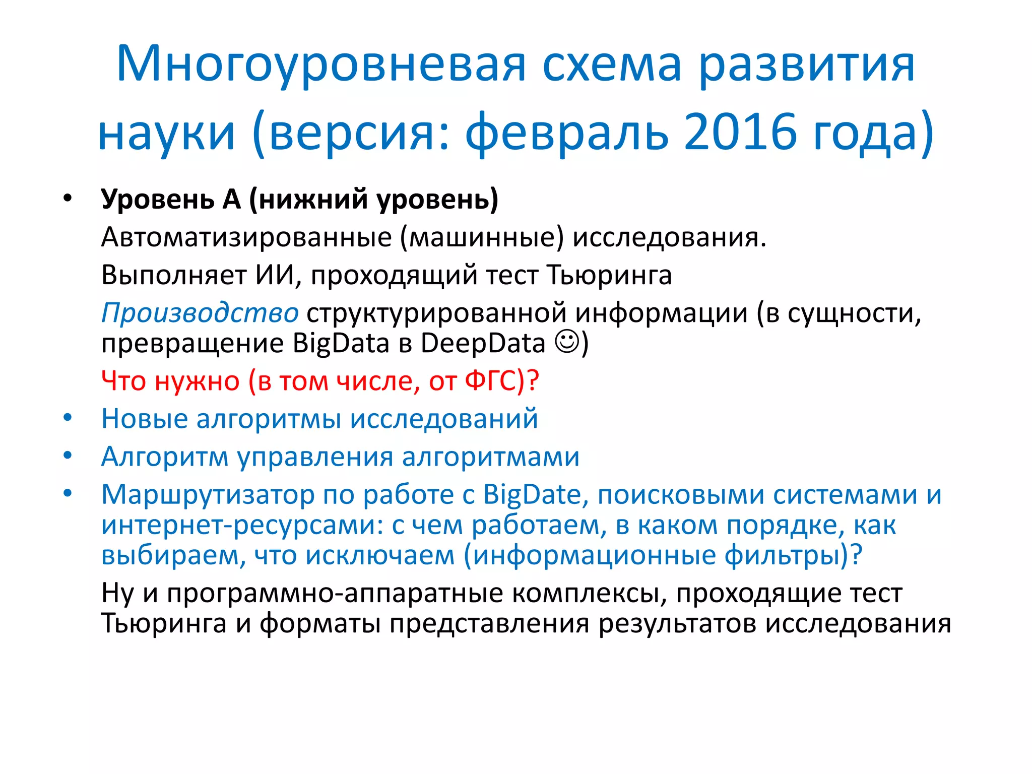 Многоуровневая схема развития
науки (версия: февраль 2016 года)
• Уровень А (нижний уровень)
Автоматизированные (машинные) исследования.
Выполняет ИИ, проходящий тест Тьюринга
Производство структурированной информации (в сущности,
превращение BigData в DeepData )
Что нужно (в том числе, от ФГС)?
• Новые алгоритмы исследований
• Алгоритм управления алгоритмами
• Маршрутизатор по работе с BigDate, поисковыми системами и
интернет-ресурсами: с чем работаем, в каком порядке, как
выбираем, что исключаем (информационные фильтры)?
Ну и программно-аппаратные комплексы, проходящие тест
Тьюринга и форматы представления результатов исследования
 