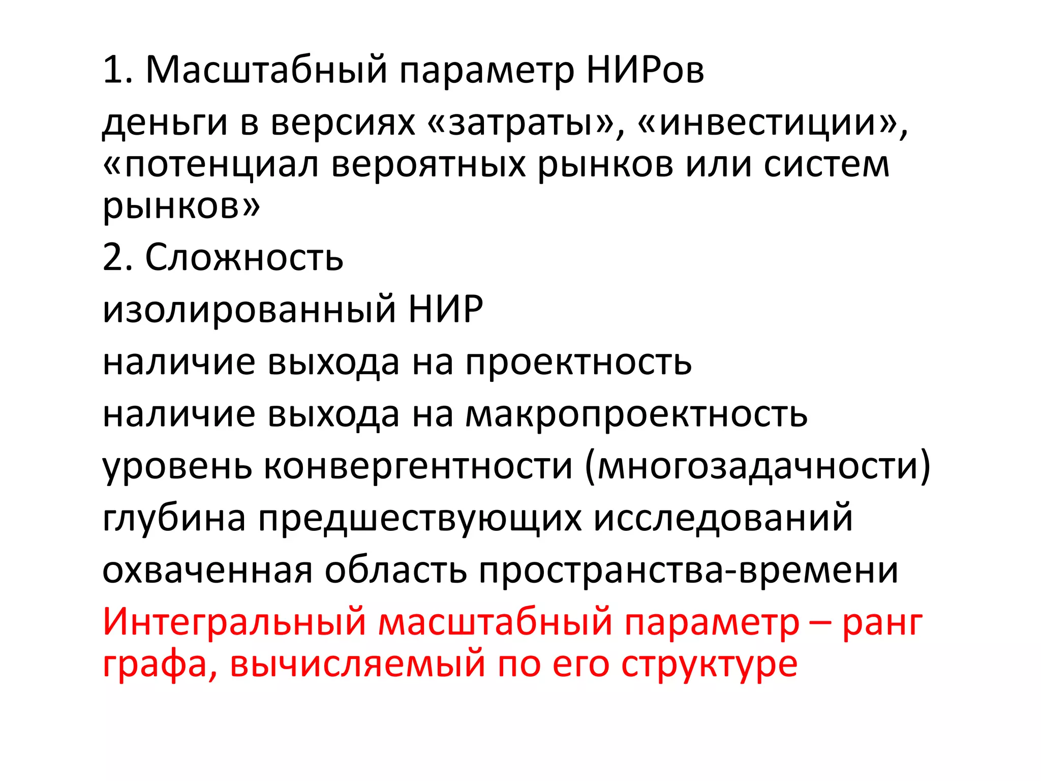 1. Масштабный параметр НИРов
деньги в версиях «затраты», «инвестиции»,
«потенциал вероятных рынков или систем
рынков»
2. Сложность
изолированный НИР
наличие выхода на проектность
наличие выхода на макропроектность
уровень конвергентности (многозадачности)
глубина предшествующих исследований
охваченная область пространства-времени
Интегральный масштабный параметр – ранг
графа, вычисляемый по его структуре
 