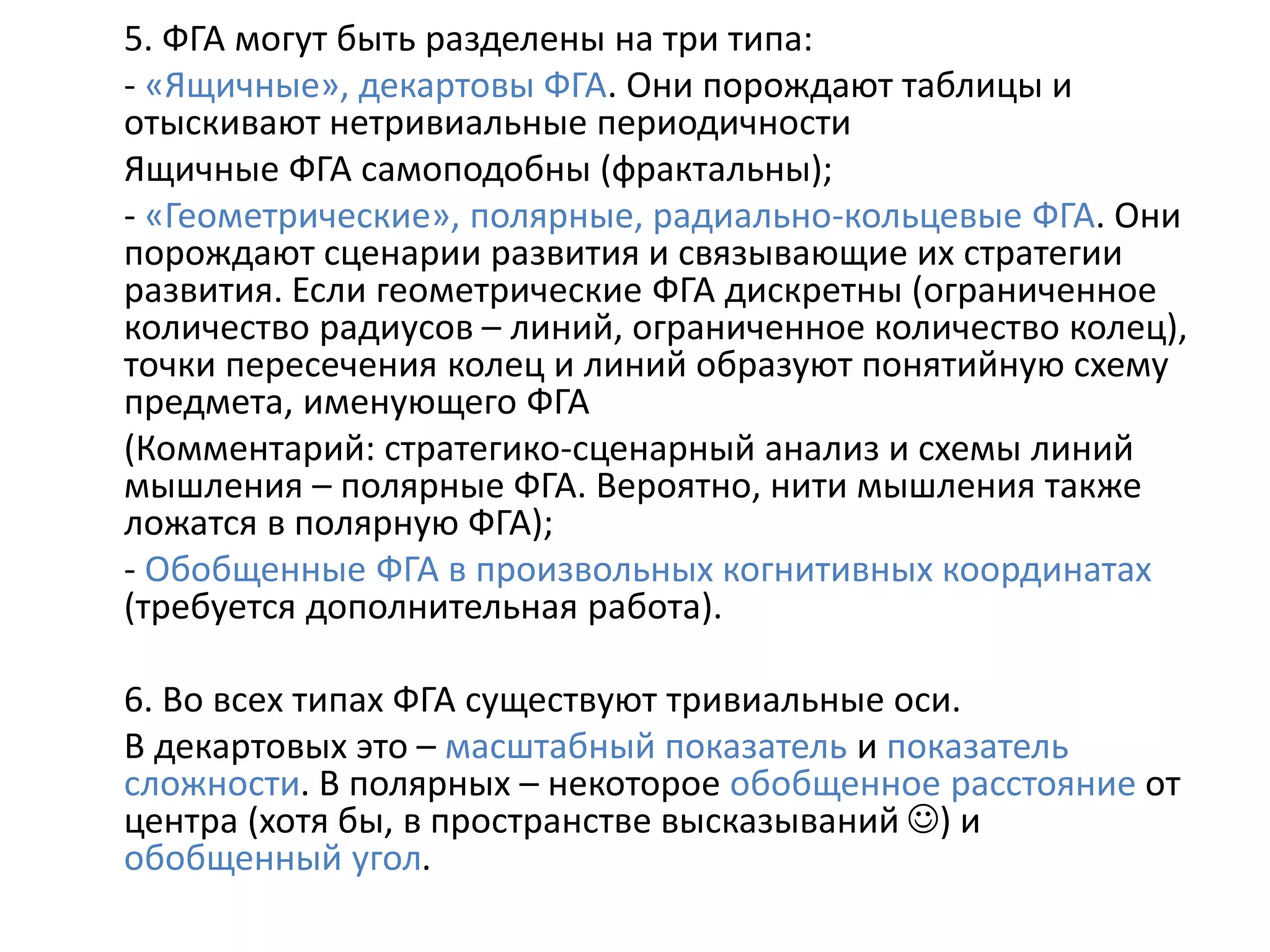 5. ФГА могут быть разделены на три типа:
- «Ящичные», декартовы ФГА. Они порождают таблицы и
отыскивают нетривиальные периодичности
Ящичные ФГА самоподобны (фрактальны);
- «Геометрические», полярные, радиально-кольцевые ФГА. Они
порождают сценарии развития и связывающие их стратегии
развития. Если геометрические ФГА дискретны (ограниченное
количество радиусов – линий, ограниченное количество колец),
точки пересечения колец и линий образуют понятийную схему
предмета, именующего ФГА
(Комментарий: стратегико-сценарный анализ и схемы линий
мышления – полярные ФГА. Вероятно, нити мышления также
ложатся в полярную ФГА);
- Обобщенные ФГА в произвольных когнитивных координатах
(требуется дополнительная работа).
6. Во всех типах ФГА существуют тривиальные оси.
В декартовых это – масштабный показатель и показатель
сложности. В полярных – некоторое обобщенное расстояние от
центра (хотя бы, в пространстве высказываний ) и
обобщенный угол.
 