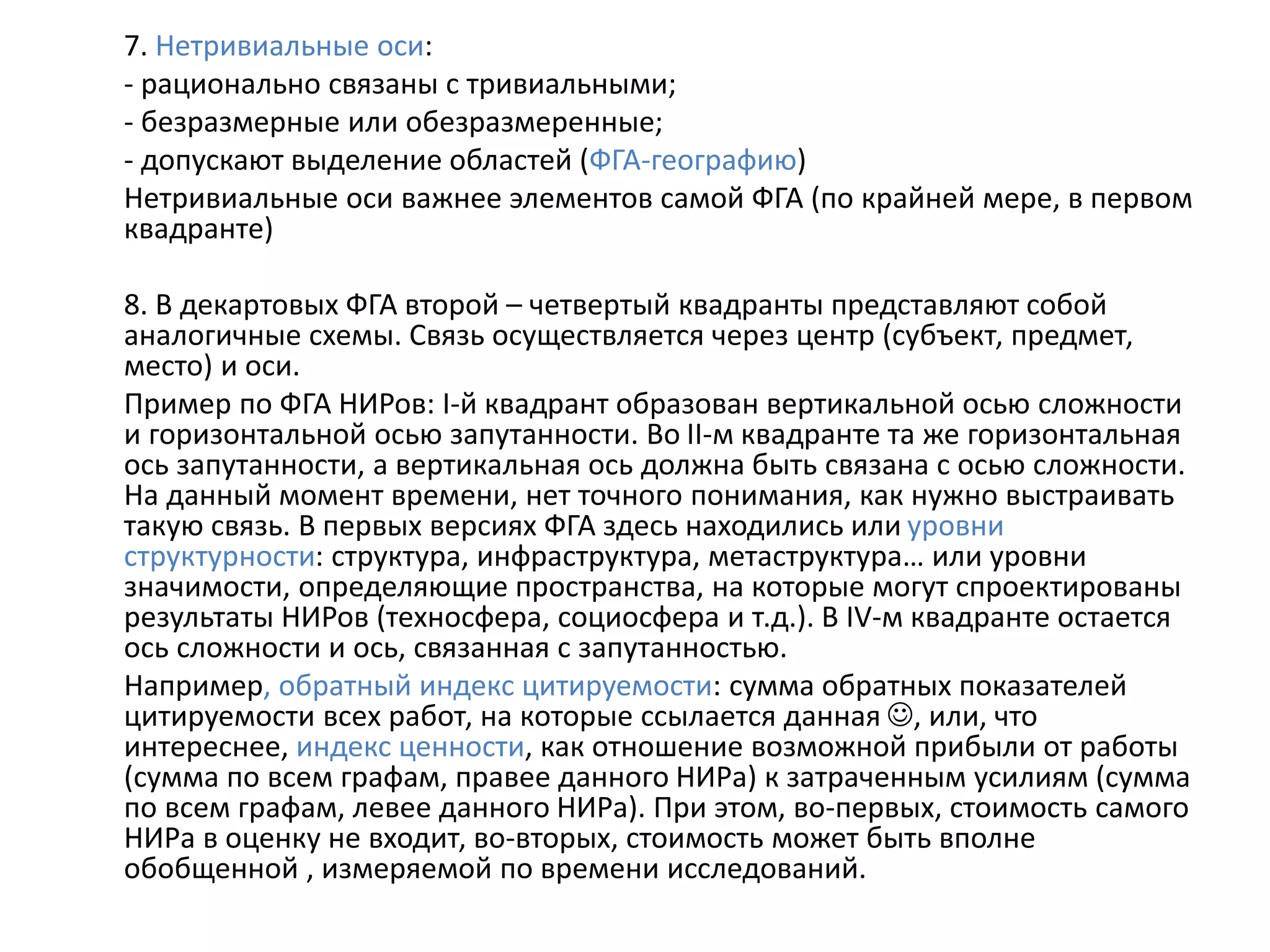 7. Нетривиальные оси:
- рационально связаны с тривиальными;
- безразмерные или обезразмеренные;
- допускают выделение областей (ФГА-географию)
Нетривиальные оси важнее элементов самой ФГА (по крайней мере, в первом
квадранте)
8. В декартовых ФГА второй – четвертый квадранты представляют собой
аналогичные схемы. Связь осуществляется через центр (субъект, предмет,
место) и оси.
Пример по ФГА НИРов: I-й квадрант образован вертикальной осью сложности
и горизонтальной осью запутанности. Во II-м квадранте та же горизонтальная
ось запутанности, а вертикальная ось должна быть связана с осью сложности.
На данный момент времени, нет точного понимания, как нужно выстраивать
такую связь. В первых версиях ФГА здесь находились или уровни
структурности: структура, инфраструктура, метаструктура… или уровни
значимости, определяющие пространства, на которые могут спроектированы
результаты НИРов (техносфера, социосфера и т.д.). В IV-м квадранте остается
ось сложности и ось, связанная с запутанностью.
Например, обратный индекс цитируемости: сумма обратных показателей
цитируемости всех работ, на которые ссылается данная , или, что
интереснее, индекс ценности, как отношение возможной прибыли от работы
(сумма по всем графам, правее данного НИРа) к затраченным усилиям (сумма
по всем графам, левее данного НИРа). При этом, во-первых, стоимость самого
НИРа в оценку не входит, во-вторых, стоимость может быть вполне
обобщенной , измеряемой по времени исследований.
 