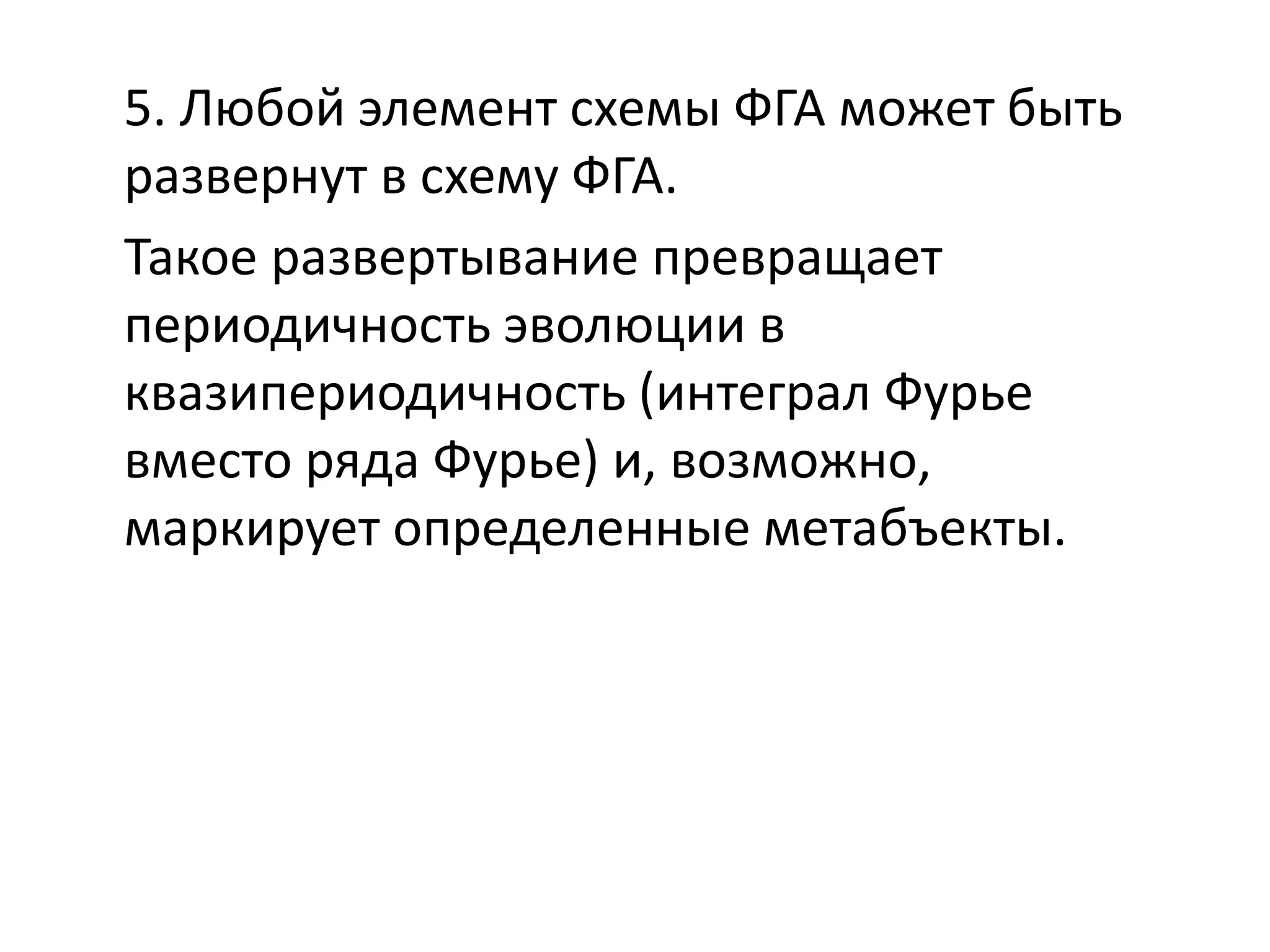 5. Любой элемент схемы ФГА может быть
развернут в схему ФГА.
Такое развертывание превращает
периодичность эволюции в
квазипериодичность (интеграл Фурье
вместо ряда Фурье) и, возможно,
маркирует определенные метабъекты.
 