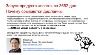 Запуск продукта «всего» за 3652 дня:
Почему срываются дедлайны
Во время первой попытки реанимации он начал переписывать движок с нуля,
сфокусировавшись на создании привлекательного пользовательского интерфейса. Также
была реализована гибкая система аутентификации и авторизации, которая позволяла
использовать разные роли и регулировать уровень доступа. Также в новой системе была
отличная лента активностей, но проблема заключалась в том,
что CMS не умела работать с контентом!
Я погрузился в разработку лишних фич и потерял мотивацию еще до того, как начал
работу над самым важным аспектом системы.
StageCMS
Бенедикт Дайке (Benedict Deicke)
https://stagecms.com/
http://m.megamozg.ru/company/1cloud/blog/19550/
https://medium.com/swlh/launching-a-product-in-just-3652-days-4d4e74e2dcd5#.on72uc52m
 