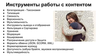 Инструменты работы с контентом
● Категоризация - Таксономия
● Типизация
● Связность
● Версионность
● Мультиязычность
● Инструменты вывода и отображения
● Фильтрация и Сортировка
● Хранение
● Модерация
● Кеширование
● Разграничение доступа и Защита
● Форматы обмена (JSON, SCORM, XML)
● Форматирование wysiwyg
● Доступность (азбука брайля, звуковое воспроизведение)
● Мультимедийность
 