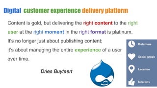 Digital customer experience delivery platform
Content is gold, but delivering the right content to the right
user at the right moment in the right format is platinum.
It's no longer just about publishing content;
it’s about managing the entire experience of a user
over time.
Dries Buytaert
 