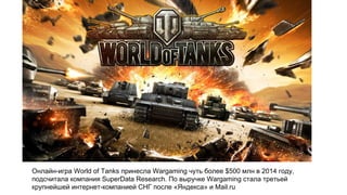 Онлайн-игра World of Tanks принесла Wargaming чуть более $500 млн в 2014 году,
подсчитала компания SuperData Research. По выручке Wargaming стала третьей
крупнейшей интернет-компанией СНГ после «Яндекса» и Mail.ru
 