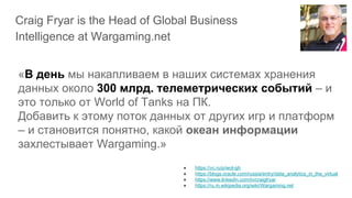Craig Fryar is the Head of Global Business
Intelligence at Wargaming.net
● https://vc.ru/p/wot-gh
● https://blogs.oracle.com/russia/entry/data_analytics_in_the_virtual
● https://www.linkedin.com/in/craigfryar
● https://ru.m.wikipedia.org/wiki/Wargaming.net
«В день мы накапливаем в наших системах хранения
данных около 300 млрд. телеметрических событий – и
это только от World of Tanks на ПК.
Добавить к этому поток данных от других игр и платформ
– и становится понятно, какой океан информации
захлестывает Wargaming.»
 