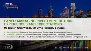 B P A S P A R T N E R C O N F E R E N C E 2 0 1 6
PANEL: MANAGING INVESTMENT RETURN
EXPERIENCES AND EXPECTATIONS
• Ralph Acampora, Director of Technical Analysis Studies, New York Institute of Finance
• Michael T. DiMarsico, SVP, National Manager, Manager Resource Consulting, Federated Investors
• Harry Rakovski, Director - RIA & Consultant Division Northeast, Prudential Investments Management, LLC
Moderator: Greg Woods, VP, BPAS Fiduciary Services
B P A S P A R T N E R C O N F E R E N C E 2 0 1 6
 