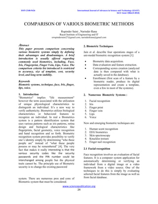 ISSN 2348-5426 International Journal of Advances in Science and Technology (IJAST)
Vol 2 Issue I (March 2014)
www.sciencepublication.org
24
COMPARISON OF VARIOUS BIOMETRIC METHODS
Rupinder Saini , Narinder Rana
Rayat Institute of Engineering and IT
errupindersaini27@gmail.com, narinderkrana@gmail.com
Abstract
This paper presents comparison concerning
various biometric systems simply by defining
their advantages and disadvantages. A brief
introduction is usually offered regarding
commonly used biometrics, including, Face,
Iris, Fingerprint, Finger Vein, Lips, Voice. The
comparison criteria list introduced is restricted
to accuracy, size of template, cost, security
level, and long term stability.
Keywords
Biometric systems, technique, face, Iris, finger,
lips, voice.
1. Introduction
"Biometrics" implies "life measurement"
however the term associated with the utilization
of unique physiological characteristics to
distinguish an individual. It’s a new way to
verify authenticity. Biometrics utilizes biological
characteristics or behavioral features to
recognize an individual. In real a Biometrics
system is a pattern identification system that
uses various patterns such as iris patterns, retina
design and biological characteristics like
fingerprints, facial geometry, voice recognition
and hand recognition and so forth. Biometric
recognition system provides possibility to verify
one’s identity simply by determining “who these
people are” instead of “what these people
possess or may be remembered” [4]. The very
fact that makes it really interesting is that the
various security codes like the security
passwords and the PIN number could be
interchanged among people but the physical
traits cannot be. The principle use of Biometric
security is to change the existing password
system. There are numerous pros and cons of
Biometric system that must be considered.
2. Biometric Techniques
Jain et al. describe four operations stages of a
uni-modal biometric recognition system [1]:
 Biometric data acquisition.
 Data evaluation and feature extraction.
 Corresponding scores creation (analyzed
data is then compared with what is
actually saved in the database).
 Enrollment (first scan of a feature by a
biometric reader, produce its digital
representation and create a template,
even a few in most of the systems).
2. Numerous Biometric Systems :
1. Facial recognition
2. Iris
3. Finger print
4. Finger vein
5. Lips
6. Voice
New and emerging biometric techniques are:
1. Human scent recognition
2. EEG biometrics
3. Skin spectroscopy
4. Knuckles texture
5. Finger nail recognition
2.1 Facial recognition
Face recognition involves an evaluation of facial
features. It is a computer system application for
automatically determining or verifying an
individual from a digital image or a video
framework from a video source. One of the
techniques to do this is simply by evaluating
selected facial features from the image as well as
from facial database.
 