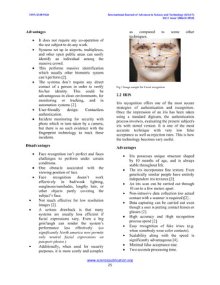 ISSN 2348-5426 International Journal of Advances in Science and Technology (IJAST)
Vol 2 Issue I (March 2014)
www.sciencepublication.org
25
Advantages
 It does not require any co-operation of
the test subject to do any work.
 Systems set up in airports, multiplexes,
and other open public areas can easily
identify an individual among the
massive crowd.
 This performs massive identification
which usually other biometric system
can’t perform [2].
 The systems don’t require any direct
contact of a person in order to verify
his/her identity. This could be
advantageous in clean environments, for
monitoring or tracking, and in
automation systems [2].
 User-friendly design: Contactless
authentication.
 Incident monitoring for security with
photo which in turn taken by a camera,
but there is no such evidence with the
fingerprint technology to track these
incidents.
Disadvantages
 Face recognition isn’t perfect and faces
challenges to perform under certain
conditions.
 One obstacle associated with the
viewing position of face.
 Face recognition doesn’t work
effectively in bad/weak lighting,
sunglasses/sunshades, lengthy hair, or
other objects partly covering the
subject’s face.
 Not much effective for low resolution
images [2].
 A serious drawback is that many
systems are usually less efficient if
facial expressions vary. Even a big
grin/laugh can render the system’s
performance less effectively. (so
significantly North america now permits
only neutral facial expressions on
passport photos )
 Additionally, when used for security
purposes, it is more costly and complex
as compared to some other
techniques.
Fig.1 Image sample for Facial recognition
2.2 IRIS
Iris recognition offers one of the most secure
strategies of authentication and recognition.
Once the impression of an iris has been taken
using a standard digicam, the authentication
process involves, evaluating the present subject's
iris with stored version. It is one of the most
accurate technique with very low false
acceptance as well as rejection rates. This is how
the technology becomes very useful.
Advantages
 Iris possesses unique structure shaped
by 10 months of age, and is always
stable throughout life.
 The iris incorporates fine texture. Even
genetically similar people have entirely
independent iris textures [2].
 An iris scan can be carried out through
10 cm to a few meters apart.
 Non-intrusive data collection (no actual
contact with a scanner is required)[2] .
 Data capturing can be carried out even
though a user is putting contact lenses or
glasses [2].
 High accuracy and High recognition
process speed [2].
 Easy recognition of fake irises (e.g.
when somebody wear color contacts).
 Scalability along with the speed is
significantly advantageous [4].
 Minimal false acceptance rate.
 Two seconds processing time.
 