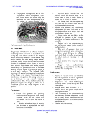 ISSN 2348-5426 International Journal of Advances in Science and Technology (IJAST)
Vol 2 Issue I (March 2014)
www.sciencepublication.org
27
 Finger prints aren’t private. We all leave
fingerprints almost everywhere. Once
the finger prints are stolen, they are
stolen for life time! You possibly in no
way get back to a secure situation [10].
Fig.3 Image sample for Finger Print Recognition
2.4 Finger Vein
Finger vein authentication is often a biometric
technology which specifies an individual when
using the vein pattern inside of the fingers.
Veins are usually the blood vessels which carry
blood towards the heart. Every single person's
veins are having unique physical and behavioral
features. It provides a greater degree of security
that protects information and access control
much better. As deoxyhemoglobin in the blood
absorbs infrared lights, vein patterns appear as
several dark outlines. The infrared lights
combine with special camera capturing an image
of the finger vein pattern. This image is then
transformed into pattern data along with saved
as a template of any person's biometric
authentication data. While authentication, the
particular finger vein image is taken and is
compared against the saved template of the
person.
Advantages
 Finger vein patterns are generally
distinctive to every person; even among
identical twins, so the actual false
acceptance rate is quite low (near to
zero).
 Placing a hand or finger is actually
less invasive in comparison to other
biometric technologies.
 Because blood vessels/veins are
located inside the human body, it is
quite hard to read or steal. There is
minor risk of forgery or thieves.
 As finger veins do not depart any
trace during the authentication process
and thus can’t be duplicated.
 Finger vein patterns stay continuous
throughout the adult years and so re-
enrollment of the vein pattern does not
required once singed up.
 Finger veins are less likely to be
affected by changes in the weather
conditions or health conditions of the
specific.
 Rashes, cracks and rough epidermis
do not have an impact on the result of
authentication.
 The level of accuracy from vein
recognition systems is quite outstanding.
 Time which delivered to validate
each individual is smaller as compared
to other methods (average is 1/2
second).
 Vein patterns need only low image
resolution.
 Finger vein authentication
technology is inexpensive and having
smaller size of templates.
Disadvantages
 In case an accident causes a user to lose
his/her finger then it can be a problem
during the verification process.
 Expensive: The actual technologies
seriously aren’t cheap enough for bulk
deployment.
 Larger Size: The existence of CC
camera makes the system larger than a
fingerprint scanner.
 This technology is still untested mainly
because only vendor companies affirm
the accuracy levels. Governments and
standards companies have not proven its
capability yet.
 Not for bulk recognition.
 