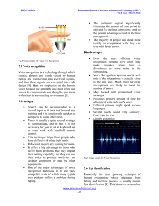 ISSN 2348-5426 International Journal of Advances in Science and Technology (IJAST)
Vol 2 Issue I (March 2014)
www.sciencepublication.org
28
Fig.4 Image sample for Finger vein Recognition
2.5 Voice recognition
Voice recognition is a technology through which
sounds, phrases and words voiced by human
beings are transformed into electrical signals,
and then these signals are converted into code
design [9]. Here we emphasize on the human
voice because we generally and most often use
voices to communicate our thoughts, our ideas
with others in surrounding environment [9].
Advantages
 Speech can be recommended as a
natural input as it does not demand any
training and it is considerably quicker as
compared to some other input.
 Voice is usually a quite natural strategy
to communicate, and in fact it is not
necessary for you to sit at keyboard set
or even work with handheld remote
control.
 This technique helps those people who
have difficulty of using their hands.
 It does not require any training for users.
 It offers a big advantage to those who
suffer from problems that may impact
their writing capability but they can use
their voice to produce words/text on
desktop computers or may be other
equipments.
 One of the major advantages of voice
recognition technique is to cut back
misspelled texts of which many typists
may perhaps suffers a problem during
typing.
 The particular support significantly
eliminates the amount of time period to
edit and fix spelling corrections. And so
the general advantages could be the time
management.
 The majority of people can speak more
rapidly in comparison with they can
type with fewer errors.
Disadvantages
 Even the most efficient voice
recognition systems very often may
make mistakes, when there is
disturbance or some noise in the
surrounding.
 Voice Recognition systems works well
only if the microphone is actually close
to the end user. Much more far-away
microphones are likely to boost the
number of errors.
 May hacked with prerecorded voice
messages.
 Possesses primary amount of time for
adjustment with each user's voice.
 Different persons might speak various
languages.
 Several words sound very similarly.
Case: two, to, too.
 Largely expensive.
Fig.5 Image sample for Voice Recognition
2.6 Lip identification
Essentially the most growing technique of
human recognition, which originates from
felony and forensic process, is usually human
lips identification [8]. This biometric accumulate
 