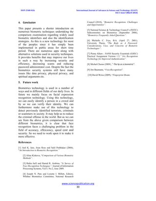 ISSN 2348-5426 International Journal of Advances in Science and Technology (IJAST)
Vol 2 Issue I (March 2014)
www.sciencepublication.org
30
4. Conclusion
This paper presents a shorter introduction on
numerous biometric techniques undertaking the
comparison examination regarding widely used
biometric identifiers and also the identification
strategies. As this is a new technology for most
of the peoples since it has simply been
implemented in public areas for short time
period. There are numerous apps along with
alternative solutions used in security techniques.
It provides benefits that may improve our lives
in such a way by increasing security and
efficiency, decreasing scams and reducing
password administrator cost. Despite the fact the
biometrics security systems still have many
issues like data privacy, physical privacy, and
spiritual arguments etc.
5. Future work
Biometrics technology is used in a number of
ways and in different fields of our daily lives. In
future we mainly focus on facial expression
recognition technology. Using this technology,
we can easily identify a person in a crowd and
by so we can verify their identity. We can
furthermore make use of this technology to
detect previously identified terrorists, criminals
or scammers in society. It may help us to reduce
the criminal offense in the world. But as we can
see from the above given comparison between
different biometrics, it is clear that face
recognition faces a challenging problem in the
field of accuracy, effeiciency, speed cost and
security. So we need to work upon it to make it
more effective.
References
[1] Anil K. Jain, Arun Ross and Salil Prabhakar (2004),
“An Introduction to Biometric Recognition.”
[2] Alina Klokova, “Comparison of Various Biometric
Methods”.
[3] Rabia Jarfi and Hamid R. Arabina, “A Survey of
Face Recognition Techniques”, Journal of Information
Processing Systems, Vol.5, No.2, June 2009.
[4] Joseph N. Pato and Lynette I. Millett, Editors;
Whither Biometrics Committee; National Research
Council (2010), “Biometric Recognition: Challenges
and Opportunities”.
[5] National Science & Technology Council’s (NSTC)
Subcommittee on Biometrics (September 2006),
“Biometrics Frequently Asked Questions”.
[6] Michelle C. Frye, B.A. (April 27, 2001),
University Thesis, “The Body as A Password:
Considerations, Uses, and Concerns of Biometric
Technologies”.
[7] Penny Khaw ; SANS Security Essentials (GSEC)
Practical Assignment Version 1.3,” Iris Recognition
Technology for Improved Authentication”.
[8] Michal Choras (2009) ,” The lip as a biometric”.
[9] Jim Baumann, “VoiceRecognition”.
[10] David Weiss (2009), “Fingerprint Biome
 