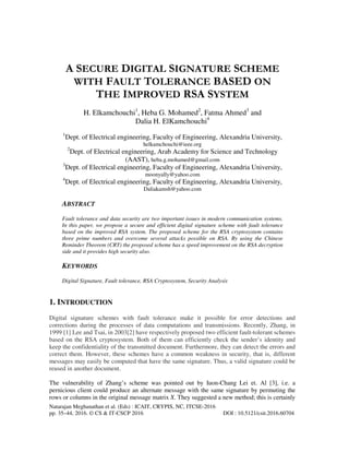 Natarajan Meghanathan et al. (Eds) : ICAIT, CRYPIS, NC, ITCSE-2016
pp. 35–44, 2016. © CS & IT-CSCP 2016 DOI : 10.5121/csit.2016.60704
A SECURE DIGITAL SIGNATURE SCHEME
WITH FAULT TOLERANCE BASED ON
THE IMPROVED RSA SYSTEM
H. Elkamchouchi1
, Heba G. Mohamed2
, Fatma Ahmed3
and
Dalia H. ElKamchouchi4
1
Dept. of Electrical engineering, Faculty of Engineering, Alexandria University,
helkamchouchi@ieee.org
2
Dept. of Electrical engineering, Arab Academy for Science and Technology
(AAST), heba.g.mohamed@gmail.com
3
Dept. of Electrical engineering, Faculty of Engineering, Alexandria University,
moonyally@yahoo.com
4
Dept. of Electrical engineering, Faculty of Engineering, Alexandria University,
Daliakamsh@yahoo.com
ABSTRACT
Fault tolerance and data security are two important issues in modern communication systems.
In this paper, we propose a secure and efficient digital signature scheme with fault tolerance
based on the improved RSA system. The proposed scheme for the RSA cryptosystem contains
three prime numbers and overcome several attacks possible on RSA. By using the Chinese
Reminder Theorem (CRT) the proposed scheme has a speed improvement on the RSA decryption
side and it provides high security also.
KEYWORDS
Digital Signature, Fault tolerance, RSA Cryptosystem, Security Analysis
1. INTRODUCTION
Digital signature schemes with fault tolerance make it possible for error detections and
corrections during the processes of data computations and transmissions. Recently, Zhang, in
1999 [1] Lee and Tsai, in 2003[2] have respectively proposed two efficient fault-tolerant schemes
based on the RSA cryptosystem. Both of them can efficiently check the sender’s identity and
keep the confidentiality of the transmitted document. Furthermore, they can detect the errors and
correct them. However, these schemes have a common weakness in security, that is, different
messages may easily be computed that have the same signature. Thus, a valid signature could be
reused in another document.
The vulnerability of Zhang’s scheme was pointed out by Iuon-Chang Lei et. Al [3], i.e. a
pernicious client could produce an alternate message with the same signature by permuting the
rows or columns in the original message matrix X. They suggested a new method; this is certainly
 