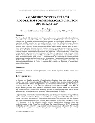 International Journal of Artificial Intelligence and Applications (IJAIA), Vol. 7, No. 3, May 2016
DOI: 10.5121/ijaia.2016.7304 37
A MODIFIED VORTEX SEARCH
ALGORITHM FOR NUMERICAL FUNCTION
OPTIMIZATION
Berat Doğan
Department of Biomedical Engineering, Inonu University, Malatya, Turkey
ABSTRACT
The Vortex Search (VS) algorithm is one of the recently proposed metaheuristic algorithms which was
inspired from the vortical flow of the stirred fluids. Although the VS algorithm is shown to be a good
candidate for the solution of certain optimization problems, it also has some drawbacks. In the VS
algorithm, candidate solutions are generated around the current best solution by using a Gaussian
distribution at each iteration pass. This provides simplicity to the algorithm but it also leads to some
problems along. Especially, for the functions those have a number of local minimum points, to select a
single point to generate candidate solutions leads the algorithm to being trapped into a local minimum
point. Due to the adaptive step-size adjustment scheme used in the VS algorithm, the locality of the created
candidate solutions is increased at each iteration pass. Therefore, if the algorithm cannot escape a local
point as quickly as possible, it becomes much more difficult for the algorithm to escape from that point in
the latter iterations. In this study, a modified Vortex Search algorithm (MVS) is proposed to overcome
above mentioned drawback of the existing VS algorithm. In the MVS algorithm, the candidate solutions
are generated around a number of points at each iteration pass. Computational results showed that with
the help of this modification the global search ability of the existing VS algorithm is improved and the
MVS algorithm outperformed the existing VS algorithm, PSO2011 and ABC algorithms for the benchmark
numerical function set.
KEYWORDS
Metaheuristics, Numerical Function Optimization, Vortex Search Algorithm, Modified Vortex Search
Algorithm.
1. INTRODUCTION
In the past two decades, a number of metaheuristic algorithms have been proposed to solve
complex real-world optimization problems. Most of these algorithms are nature inspired methods
and therefore mimic natural metaphors such as, evolution of species (GA [1] and DE [2-3]),
annealing process (SA [4-5]), ant behaviour (ACO [6]), swarm behaviour (PSO [7] and ABC [8-
9]) etc. These algorithms make few or no assumptions for the problem at hand and provide fast
and robust solutions. Although, the solutions provided by metaheuristics may not be optimal
solutions, they are highly preferred because of their simplicity and flexibility.
Despite the high number of available metaheuristics, developing new metaheuristic algorithms is
still an active research area. In [10-15], a number of recently proposed metaheuristics can be
found. All of these metaheuristics have certain characteristics and thus each one may be more
successful on a certain optimization problem when compared to the others. The Vortex Search
(VS) algorithm [16] is one of these recently proposed metaheuristic algorithms which was
inspired from the vortical flow of the stirred fluids. The search behaviour of the VS algorithm is
modelled as a vortex pattern by using an adaptive step-size adjustment scheme. By this way, it is
aimed to have a good balance between the explorative and exploitative behaviour of the search.
 