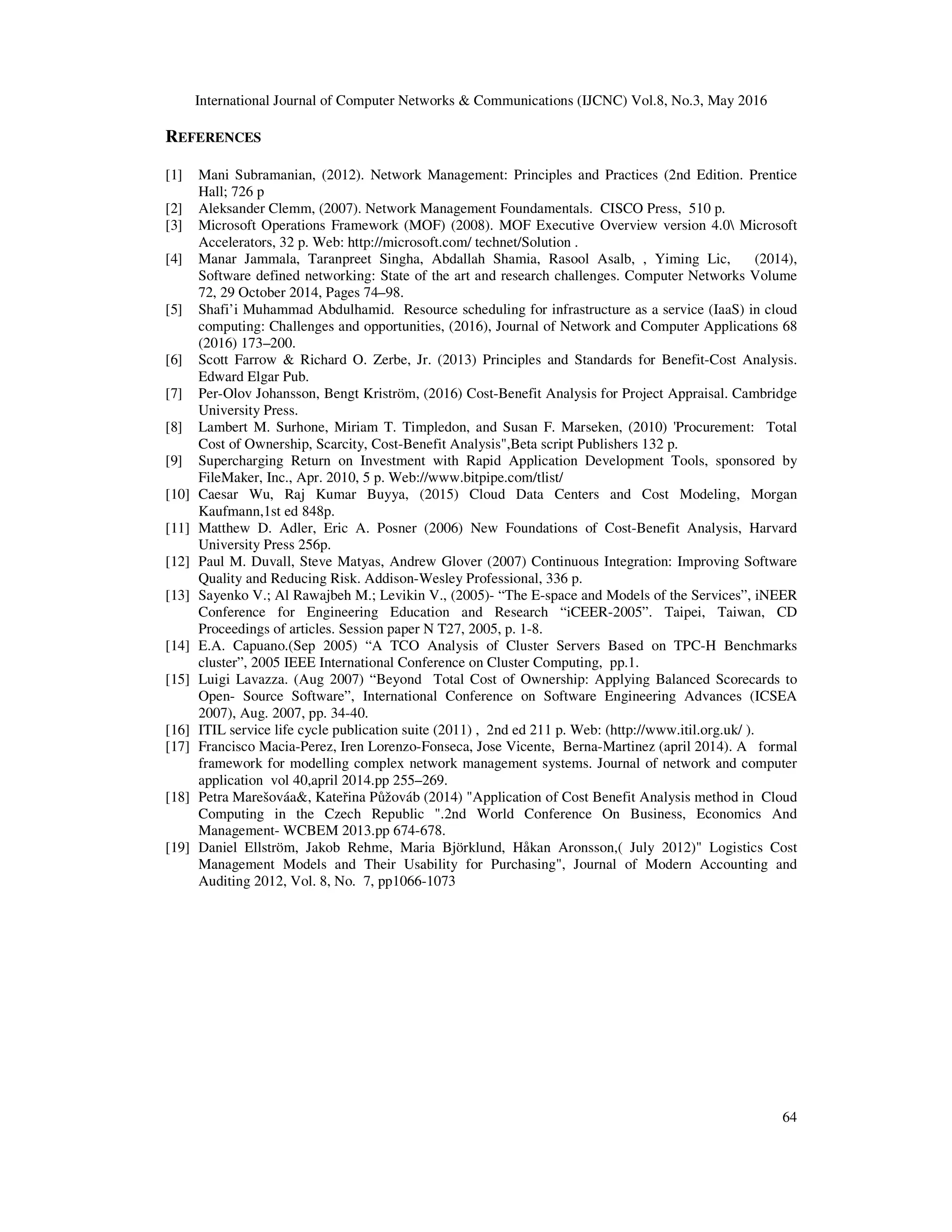 International Journal of Computer Networks & Communications (IJCNC) Vol.8, No.3, May 2016
64
REFERENCES
[1] Mani Subramanian, (2012). Network Management: Principles and Practices (2nd Edition. Prentice
Hall; 726 p
[2] Aleksander Clemm, (2007). Network Management Foundamentals. CISCO Press, 510 p.
[3] Microsoft Operations Framework (MOF) (2008). MOF Executive Overview version 4.0 Microsoft
Accelerators, 32 p. Web: http://microsoft.com/ technet/Solution .
[4] Manar Jammala, Taranpreet Singha, Abdallah Shamia, Rasool Asalb, , Yiming Lic, (2014),
Software defined networking: State of the art and research challenges. Computer Networks Volume
72, 29 October 2014, Pages 74–98.
[5] Shafi’i Muhammad Abdulhamid. Resource scheduling for infrastructure as a service (IaaS) in cloud
computing: Challenges and opportunities, (2016), Journal of Network and Computer Applications 68
(2016) 173–200.
[6] Scott Farrow & Richard O. Zerbe, Jr. (2013) Principles and Standards for Benefit-Cost Analysis.
Edward Elgar Pub.
[7] Per-Olov Johansson, Bengt Kriström, (2016) Cost-Benefit Analysis for Project Appraisal. Cambridge
University Press.
[8] Lambert M. Surhone, Miriam T. Timpledon, and Susan F. Marseken, (2010) 'Procurement: Total
Cost of Ownership, Scarcity, Cost-Benefit Analysis",Beta script Publishers 132 p.
[9] Supercharging Return on Investment with Rapid Application Development Tools, sponsored by
FileMaker, Inc., Apr. 2010, 5 р. Web://www.bitpipe.com/tlist/
[10] Caesar Wu, Raj Kumar Buyya, (2015) Cloud Data Centers and Cost Modeling, Morgan
Kaufmann,1st ed 848p.
[11] Matthew D. Adler, Eric A. Posner (2006) New Foundations of Cost-Benefit Analysis, Harvard
University Press 256p.
[12] Paul M. Duvall, Steve Matyas, Andrew Glover (2007) Continuous Integration: Improving Software
Quality and Reducing Risk. Addison-Wesley Professional, 336 p.
[13] Sayenko V.; Al Rawajbeh M.; Levikin V., (2005)- “The E-space and Models of the Services”, iNEER
Conference for Engineering Education and Research “iCEER-2005”. Taipei, Taiwan, CD
Proceedings of articles. Session paper N T27, 2005, p. 1-8.
[14] E.A. Capuano.(Sep 2005) “A TCO Analysis of Cluster Servers Based on TPC-H Benchmarks
cluster”, 2005 IEEE International Conference on Cluster Computing, pp.1.
[15] Luigi Lavazza. (Aug 2007) “Beyond Total Cost of Ownership: Applying Balanced Scorecards to
Open- Source Software”, International Conference on Software Engineering Advances (ICSEA
2007), Aug. 2007, pp. 34-40.
[16] ITIL service life cycle publication suite (2011) , 2nd ed 211 p. Web: (http://www.itil.org.uk/ ).
[17] Francisco Macia-Perez, Iren Lorenzo-Fonseca, Jose Vicente, Berna-Martinez (april 2014). A formal
framework for modelling complex network management systems. Journal of network and computer
application vol 40,april 2014.pp 255–269.
[18] Petra Marešováa&, Kateřina Půžováb (2014) "Application of Cost Benefit Analysis method in Cloud
Computing in the Czech Republic ".2nd World Conference On Business, Economics And
Management- WCBEM 2013.pp 674-678.
[19] Daniel Ellström, Jakob Rehme, Maria Björklund, Håkan Aronsson,( July 2012)" Logistics Cost
Management Models and Their Usability for Purchasing", Journal of Modern Accounting and
Auditing 2012, Vol. 8, No. 7, pp1066-1073
 