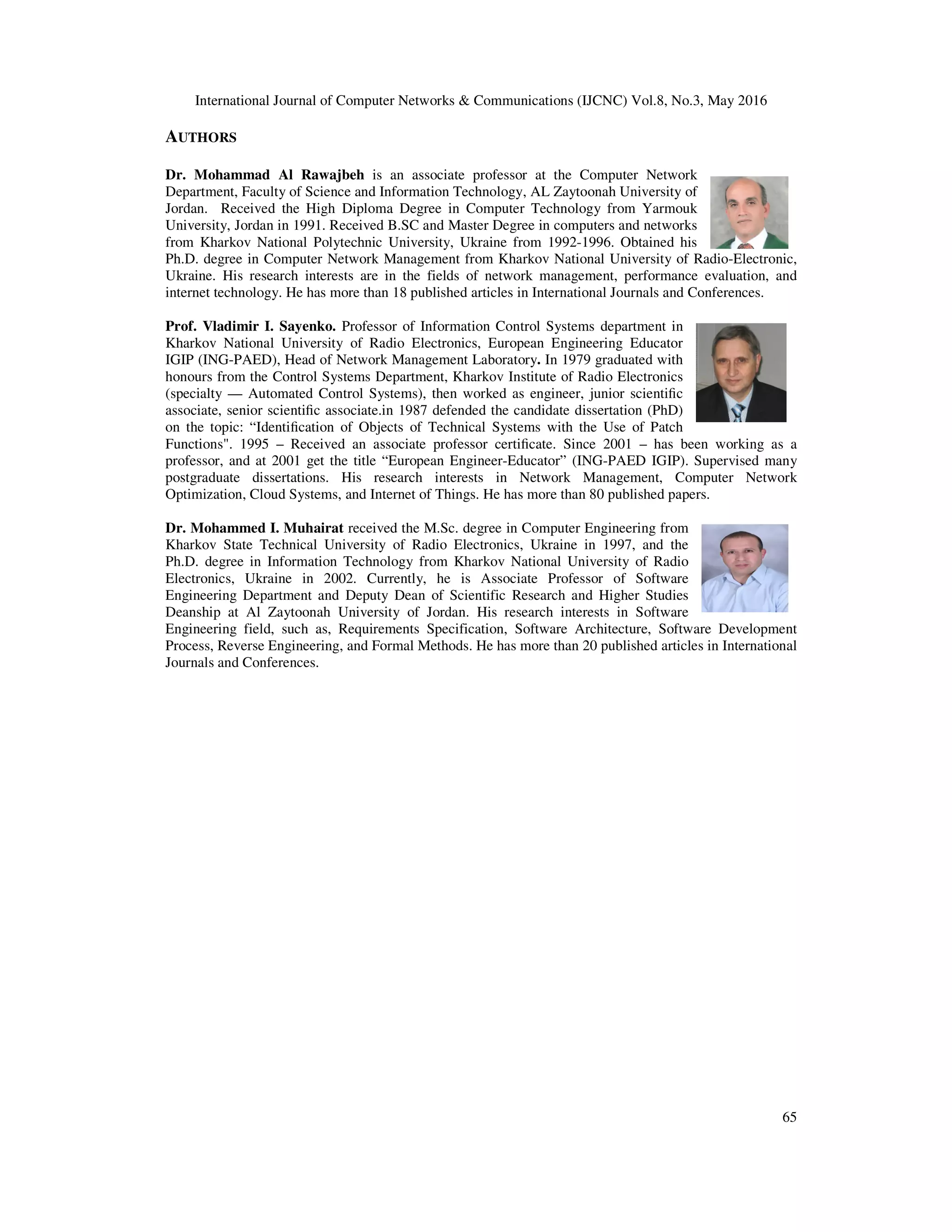 International Journal of Computer Networks & Communications (IJCNC) Vol.8, No.3, May 2016
65
AUTHORS
Dr. Mohammad Al Rawajbeh is an associate professor at the Computer Network
Department, Faculty of Science and Information Technology, AL Zaytoonah University of
Jordan. Received the High Diploma Degree in Computer Technology from Yarmouk
University, Jordan in 1991. Received B.SC and Master Degree in computers and networks
from Kharkov National Polytechnic University, Ukraine from 1992-1996. Obtained his
Ph.D. degree in Computer Network Management from Kharkov National University of Radio-Electronic,
Ukraine. His research interests are in the fields of network management, performance evaluation, and
internet technology. He has more than 18 published articles in International Journals and Conferences.
Prof. Vladimir I. Sayenko. Professor of Information Control Systems department in
Kharkov National University of Radio Electronics, European Engineering Educator
IGIP (ING-PAED), Head of Network Management Laboratory. In 1979 graduated with
honours from the Control Systems Department, Kharkov Institute of Radio Electronics
(specialty — Automated Control Systems), then worked as engineer, junior scientiﬁc
associate, senior scientiﬁc associate.in 1987 defended the candidate dissertation (PhD)
on the topic: “Identiﬁcation of Objects of Technical Systems with the Use of Patch
Functions". 1995 – Received an associate professor certiﬁcate. Since 2001 – has been working as a
professor, and at 2001 get the title “European Engineer-Educator” (ING-PAED IGIP). Supervised many
postgraduate dissertations. His research interests in Network Management, Computer Network
Optimization, Cloud Systems, and Internet of Things. He has more than 80 published papers.
Dr. Mohammed I. Muhairat received the M.Sc. degree in Computer Engineering from
Kharkov State Technical University of Radio Electronics, Ukraine in 1997, and the
Ph.D. degree in Information Technology from Kharkov National University of Radio
Electronics, Ukraine in 2002. Currently, he is Associate Professor of Software
Engineering Department and Deputy Dean of Scientific Research and Higher Studies
Deanship at Al Zaytoonah University of Jordan. His research interests in Software
Engineering field, such as, Requirements Specification, Software Architecture, Software Development
Process, Reverse Engineering, and Formal Methods. He has more than 20 published articles in International
Journals and Conferences.
 