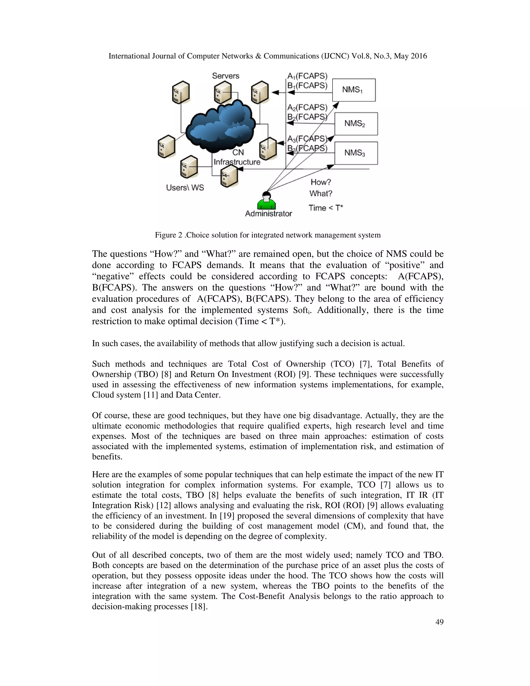 International Journal of Computer Networks & Communications (IJCNC) Vol.8, No.3, May 2016
49
Figure 2 .Choice solution for integrated network management system
The questions “How?” and “What?” are remained open, but the choice of NMS could be
done according to FCAPS demands. It means that the evaluation of “positive” and
“negative” effects could be considered according to FCAPS concepts: A(FCAPS),
B(FCAPS). The answers on the questions “How?” and “What?” are bound with the
evaluation procedures of A(FCAPS), B(FCAPS). They belong to the area of efficiency
and cost analysis for the implemented systems Softi. Additionally, there is the time
restriction to make optimal decision (Time < T*).
In such cases, the availability of methods that allow justifying such a decision is actual.
Such methods and techniques are Total Cost of Ownership (TCO) [7], Total Benefits of
Ownership (TBO) [8] and Return On Investment (ROI) [9]. These techniques were successfully
used in assessing the effectiveness of new information systems implementations, for example,
Cloud system [11] and Data Center.
Of course, these are good techniques, but they have one big disadvantage. Actually, they are the
ultimate economic methodologies that require qualified experts, high research level and time
expenses. Most of the techniques are based on three main approaches: estimation of costs
associated with the implemented systems, estimation of implementation risk, and estimation of
benefits.
Here are the examples of some popular techniques that can help estimate the impact of the new IT
solution integration for complex information systems. For example, TCO [7] allows us to
estimate the total costs, TBO [8] helps evaluate the benefits of such integration, IT IR (IT
Integration Risk) [12] allows analysing and evaluating the risk, ROI (ROI) [9] allows evaluating
the efficiency of an investment. In [19] proposed the several dimensions of complexity that have
to be considered during the building of cost management model (CM), and found that, the
reliability of the model is depending on the degree of complexity.
Out of all described concepts, two of them are the most widely used; namely TCO and TBO.
Both concepts are based on the determination of the purchase price of an asset plus the costs of
operation, but they possess opposite ideas under the hood. The TCO shows how the costs will
increase after integration of a new system, whereas the TBO points to the benefits of the
integration with the same system. The Cost-Benefit Analysis belongs to the ratio approach to
decision-making processes [18].
 
