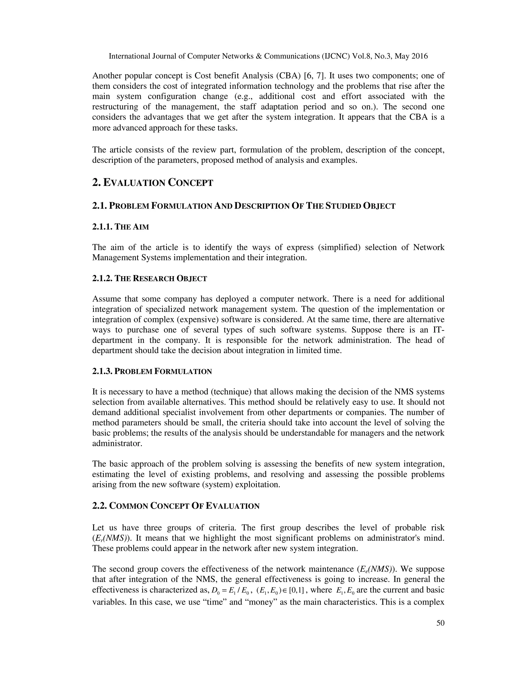 International Journal of Computer Networks & Communications (IJCNC) Vol.8, No.3, May 2016
50
Another popular concept is Cost benefit Analysis (CBA) [6, 7]. It uses two components; one of
them considers the cost of integrated information technology and the problems that rise after the
main system configuration change (e.g., additional cost and effort associated with the
restructuring of the management, the staff adaptation period and so on.). The second one
considers the advantages that we get after the system integration. It appears that the CBA is a
more advanced approach for these tasks.
The article consists of the review part, formulation of the problem, description of the concept,
description of the parameters, proposed method of analysis and examples.
2. EVALUATION CONCEPT
2.1. PROBLEM FORMULATION AND DESCRIPTION OF THE STUDIED OBJECT
2.1.1. THE AIM
The aim of the article is to identify the ways of express (simplified) selection of Network
Management Systems implementation and their integration.
2.1.2. THE RESEARCH OBJECT
Assume that some company has deployed a computer network. There is a need for additional
integration of specialized network management system. The question of the implementation or
integration of complex (expensive) software is considered. At the same time, there are alternative
ways to purchase one of several types of such software systems. Suppose there is an IT-
department in the company. It is responsible for the network administration. The head of
department should take the decision about integration in limited time.
2.1.3. PROBLEM FORMULATION
It is necessary to have a method (technique) that allows making the decision of the NMS systems
selection from available alternatives. This method should be relatively easy to use. It should not
demand additional specialist involvement from other departments or companies. The number of
method parameters should be small, the criteria should take into account the level of solving the
basic problems; the results of the analysis should be understandable for managers and the network
administrator.
The basic approach of the problem solving is assessing the benefits of new system integration,
estimating the level of existing problems, and resolving and assessing the possible problems
arising from the new software (system) exploitation.
2.2. COMMON CONCEPT OF EVALUATION
Let us have three groups of criteria. The first group describes the level of probable risk
(Er(NMS)). It means that we highlight the most significant problems on administrator's mind.
These problems could appear in the network after new system integration.
The second group covers the effectiveness of the network maintenance (Ee(NMS)). We suppose
that after integration of the NMS, the general effectiveness is going to increase. In general the
effectiveness is characterized as, 0 1 0/D E E= , 1 0( , ) [0,1]E E ∈ , where 1 0,E E are the current and basic
variables. In this case, we use “time” and “money” as the main characteristics. This is a complex
 
