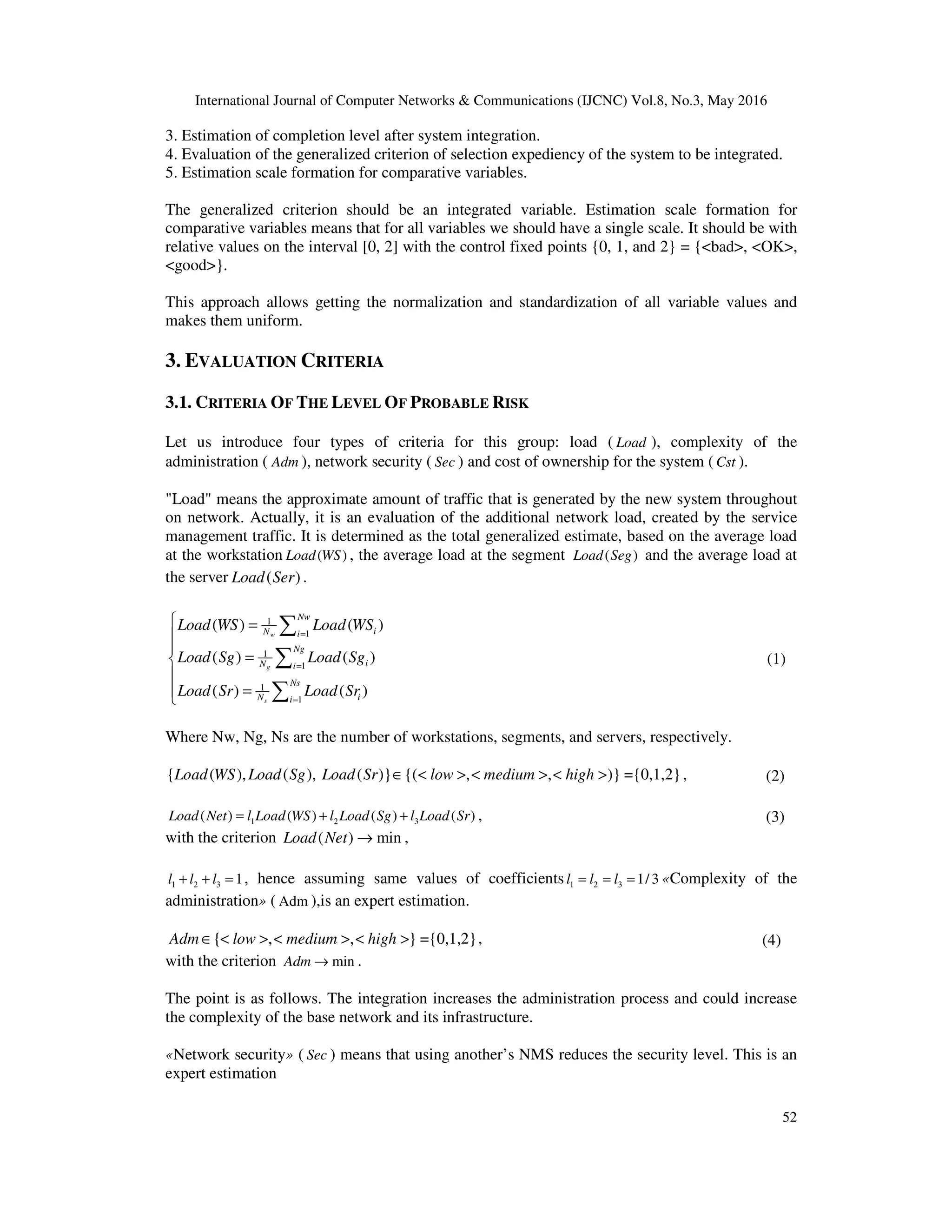 International Journal of Computer Networks & Communications (IJCNC) Vol.8, No.3, May 2016
52
3. Estimation of completion level after system integration.
4. Evaluation of the generalized criterion of selection expediency of the system to be integrated.
5. Estimation scale formation for comparative variables.
The generalized criterion should be an integrated variable. Estimation scale formation for
comparative variables means that for all variables we should have a single scale. It should be with
relative values on the interval [0, 2] with the control fixed points {0, 1, and 2} = {<bad>, <OK>,
<good>}.
This approach allows getting the normalization and standardization of all variable values and
makes them uniform.
3. EVALUATION CRITERIA
3.1. CRITERIA OF THE LEVEL OF PROBABLE RISK
Let us introduce four types of criteria for this group: load ( Load ), complexity of the
administration ( Adm ), network security ( Sec ) and cost of ownership for the system ( Cst ).
"Load" means the approximate amount of traffic that is generated by the new system throughout
on network. Actually, it is an evaluation of the additional network load, created by the service
management traffic. It is determined as the total generalized estimate, based on the average load
at the workstation ( )Load WS , the average load at the segment ( )Load Seg and the average load at
the server ( )Load Ser .
1
1
1
1
1
1
( ) ( )
( ) ( )
( ) ( )
w
g
s
Nw
iN i
Ng
iN i
Ns
iN i
Load WS Load WS
Load Sg Load Sg
Load Sr Load Sr
=
=
=
 =


=

=
∑
∑
∑
(1)
Where Nw, Ng, Ns are the number of workstations, segments, and servers, respectively.
{ ( ), ( ), ( )} {( , , )} ={0,1,2}Load WS Load Sg Load Sr low medium high∈ < > < > < > , (2)
1 2 3( ) ( ) ( ) ( )Load Net l Load WS l Load Sg l Load Sr= + + , (3)
with the criterion ( ) minLoad Net → ,
1 2 3 1l l l+ + = , hence assuming same values of coefficients 1 2 3 1/ 3l l l= = = «Complexity of the
administration» ( Adm ),is an expert estimation.
{ , , } ={0,1,2}Adm low medium high∈ < > < > < > , (4)
with the criterion minAdm → .
The point is as follows. The integration increases the administration process and could increase
the complexity of the base network and its infrastructure.
«Network security» ( Sec ) means that using another’s NMS reduces the security level. This is an
expert estimation
 