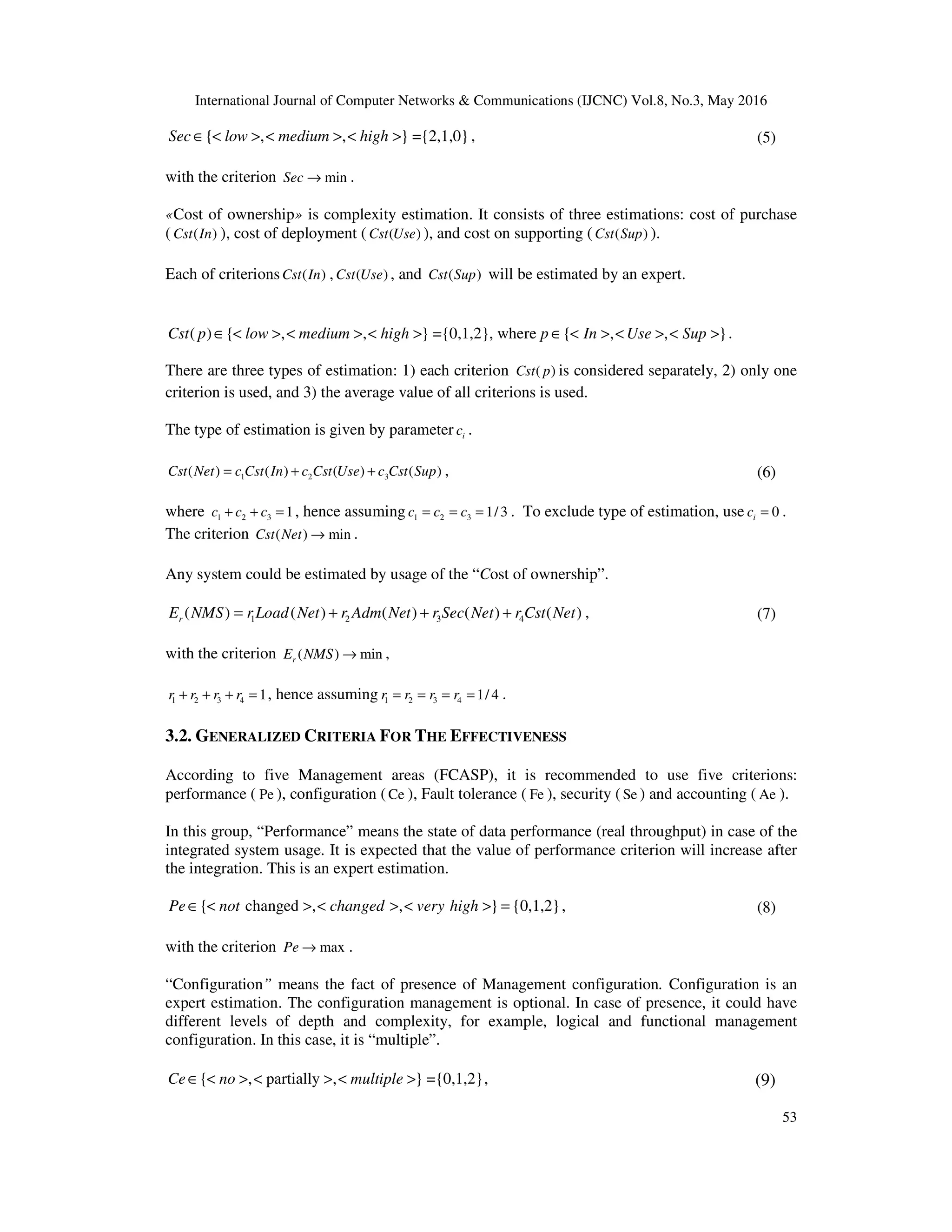 International Journal of Computer Networks & Communications (IJCNC) Vol.8, No.3, May 2016
53
{ , , } ={2,1,0}Sec low medium high∈ < > < > < > , (5)
with the criterion minSec → .
«Cost of ownership» is complexity estimation. It consists of three estimations: cost of purchase
( ( )Cst In ), cost of deployment ( ( )Cst Use ), and cost on supporting ( ( )Cst Sup ).
Each of criterions ( )Cst In , ( )Cst Use , and ( )Cst Sup will be estimated by an expert.
( ) { , , } ={0,1,2}, where { , , }Cst p low medium high p In Use Sup∈ < > < > < > ∈ < > < > < > .
There are three types of estimation: 1) each criterion ( )Cst p is considered separately, 2) only one
criterion is used, and 3) the average value of all criterions is used.
The type of estimation is given by parameter ic .
1 2 3( ) ( ) ( ) ( )Cst Net c Cst In c Cst Use c Cst Sup= + + , (6)
where 1 2 3 1c c c+ + = , hence assuming 1 2 3 1/3c c c= = = . To exclude type of estimation, use 0ic = .
The criterion ( ) minCst Net → .
Any system could be estimated by usage of the “Cost of ownership”.
1 2 3 4( ) ( ) ( ) ( ) ( )rE NMS r Load Net r Adm Net r Sec Net r Cst Net= + + + , (7)
with the criterion ( ) minrE NMS → ,
1 2 3 4 1r r r r+ + + = , hence assuming 1 2 3 4 1/ 4r r r r= = = = .
3.2. GENERALIZED CRITERIA FOR THE EFFECTIVENESS
According to five Management areas (FCASP), it is recommended to use five criterions:
performance ( Pe ), configuration (Ce ), Fault tolerance ( Fe ), security (Se ) and accounting ( Ae ).
In this group, “Performance” means the state of data performance (real throughput) in case of the
integrated system usage. It is expected that the value of performance criterion will increase after
the integration. This is an expert estimation.
{ changed , , } {0,1,2}Pe not changed very high∈ < > < > < > = , (8)
with the criterion maxPe → .
“Configuration” means the fact of presence of Management configuration. Configuration is an
expert estimation. The configuration management is optional. In case of presence, it could have
different levels of depth and complexity, for example, logical and functional management
configuration. In this case, it is “multiple”.
{ , partially , } ={0,1,2}Ce no multiple∈ < > < > < > , (9)
 