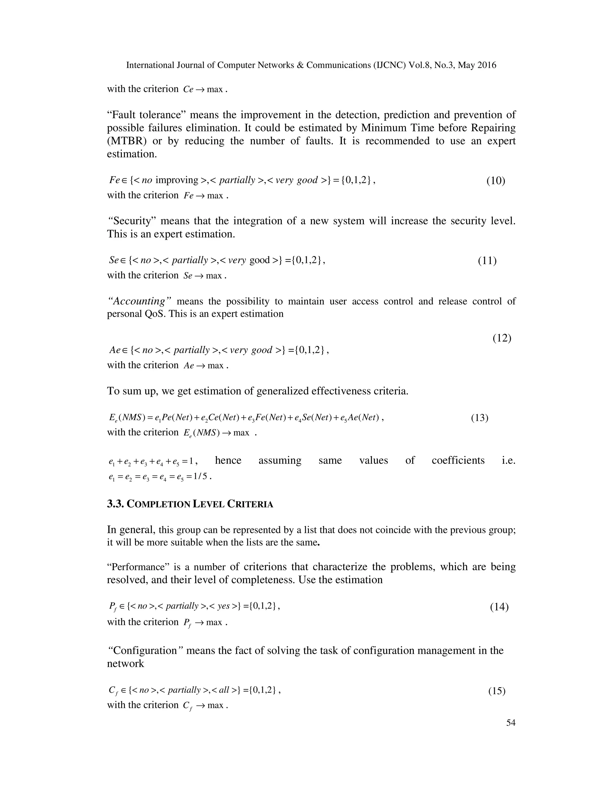 International Journal of Computer Networks & Communications (IJCNC) Vol.8, No.3, May 2016
54
with the criterion maxCe → .
“Fault tolerance” means the improvement in the detection, prediction and prevention of
possible failures elimination. It could be estimated by Minimum Time before Repairing
(MTBR) or by reducing the number of faults. It is recommended to use an expert
estimation.
{ improving , , } {0,1,2}Fe no partially very good∈ < > < > < > = , (10)
with the criterion maxFe → .
“Security” means that the integration of a new system will increase the security level.
This is an expert estimation.
{ , , good } ={0,1,2}Se no partially very∈ < > < > < > , (11)
with the criterion maxSe → .
“Accounting” means the possibility to maintain user access control and release control of
personal QoS. This is an expert estimation
{ , , } ={0,1,2}Ae no partially very good∈ < > < > < > ,
(12)
with the criterion maxAe → .
To sum up, we get estimation of generalized effectiveness criteria.
1 2 3 4 5( ) ( ) ( ) ( ) ( ) ( )eE NMS e Pe Net e Ce Net e Fe Net e Se Net e Ae Net= + + + + , (13)
with the criterion ( ) maxeE NMS → .
1 2 3 4 5 1e e e e e+ + + + = , hence assuming same values of coefficients i.e.
1 2 3 4 5 1/5e e e e e= = = = = .
3.3. COMPLETION LEVEL CRITERIA
In general, this group can be represented by a list that does not coincide with the previous group;
it will be more suitable when the lists are the same.
“Performance” is a number of criterions that characterize the problems, which are being
resolved, and their level of completeness. Use the estimation
{ , , } ={0,1,2}fP no partially yes∈ < > < > < > , (14)
with the criterion maxfP → .
“Configuration” means the fact of solving the task of configuration management in the
network
{ , , } ={0,1,2}fC no partially all∈ < > < > < > , (15)
with the criterion maxfC → .
 