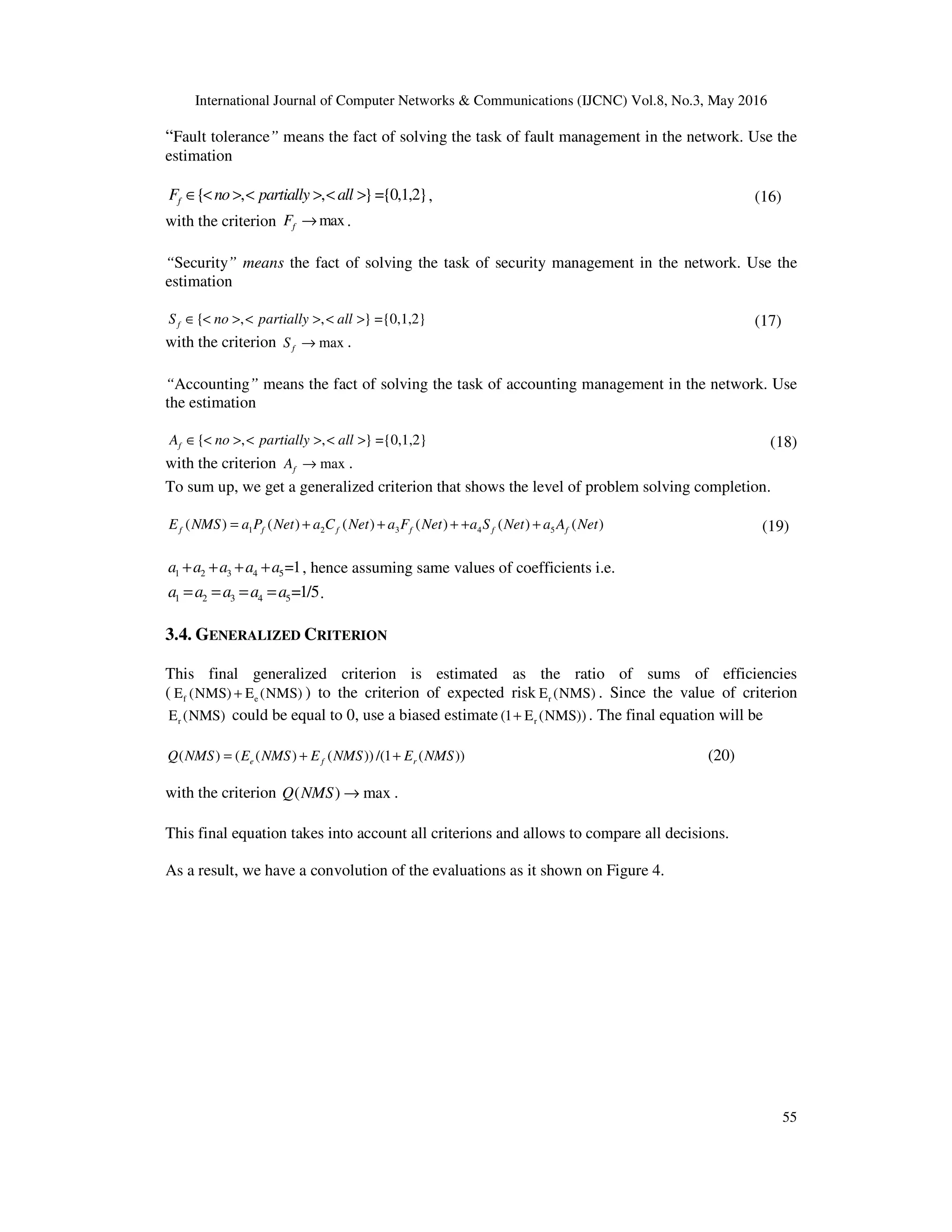 International Journal of Computer Networks & Communications (IJCNC) Vol.8, No.3, May 2016
55
“Fault tolerance” means the fact of solving the task of fault management in the network. Use the
estimation
{ , , }={0,1,2}fF no partially all∈ < > < > < > , (16)
with the criterion maxfF → .
“Security” means the fact of solving the task of security management in the network. Use the
estimation
{ , , } ={0,1,2}fS no partially all∈ < > < > < > (17)
with the criterion maxfS → .
“Accounting” means the fact of solving the task of accounting management in the network. Use
the estimation
{ , , } ={0,1,2}fA no partially all∈ < > < > < > (18)
with the criterion maxfA → .
To sum up, we get a generalized criterion that shows the level of problem solving completion.
1 2 3 4 5( ) ( ) ( ) ( ) ( ) ( )f f f f f fE NMS a P Net a C Net a F Net a S Net a A Net= + + + + + (19)
1 2 3 4 5=1a a a a a+ + + + , hence assuming same values of coefficients i.e.
1 2 3 4 5=1/5a a a a a= = = = .
3.4. GENERALIZED CRITERION
This final generalized criterion is estimated as the ratio of sums of efficiencies
( f eE (NMS) E (NMS)+ ) to the criterion of expected risk rE (NMS) . Since the value of criterion
rE (NMS) could be equal to 0, use a biased estimate r(1 E (NMS))+ . The final equation will be
( ) ( ( ) ( )) /(1 ( ))e f rQ NMS E NMS E NMS E NMS= + + (20)
with the criterion ( ) maxQ NMS → .
This final equation takes into account all criterions and allows to compare all decisions.
As a result, we have a convolution of the evaluations as it shown on Figure 4.
 