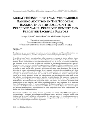International Journal of Data Mining & Knowledge Management Process (IJDKP) Vol.6, No.3, May 2016
DOI : 10.5121/ijdkp.2016.6304 37
MCDM TECHNIQUE TO EVALUATING MOBILE
BANKING ADOPTION IN THE TOGOLESE
BANKING INDUSTRY BASED ON THE
PERCEIVED VALUE: PERCEIVED BENEFIT AND
PERCEIVED SACRIFICE FACTORS
Gbongli Komlan1*
, Dumor Koffi2
and Kissi Mireku Kingsford3
1*,2
School of Management and Economics,
3
School of Information and Software Engineering,
1*,2,3
University of Electronic Science and Technology of China (UESTC)
ABSTRACT
Development of new technological innovations in networks, platforms, and financial institutions has
empowered m-banking service providers to target their business strategies plan with confidence.
Nevertheless, lots of service innovations have failed to generate revenue due to lagging adoption issues.
Even though, several prior researches have focused on the factors that influence the acceptance of m-
banking, there is limited empirical study which simultaneously take the success factors (perceived benefit)
and resistance factors (perceived sacrifice) that contribute to the customers adoption of m- banking.
Furthermore, most previous researches investigate on the overall aspects related to the adoption of mobile
banking, have used multiple regression methods (structural equation modeling or technology acceptance
technique) or some MCDM tools. However, these studies still have some shortcoming due to lack of
delivering the enough information about these factors and their prioritizing facets. Nowadays, only those
organizations which major goal is to achieve customer’s expectations with maximum quality can be
successful in the market environment. This research reviewed the literature, took the advice from the
experts in the field of m-banking service, and constructed the structural hierarchical table of the factors
that affecting perceived value on consumers' adoption of mobile banking. Via a pairwise comparisons
scale, a questionnaire designated was distributed to some university students in Lomé-Togo and later used
AHP (Analytic Hierarchy Process) to weigh each criteria, sub-criteria and alternative in order to rank
them according to their preference. The finding revealed that financial risk is the utmost factor impacting
the m-banking adoption, follow by money saved element. Both factors explain how consumers are more
concerned with the financial or monetary issues and far ahead Security & Privacy risk come to confirm
that, Togolese Banking industry should guarantee the safety and personal detail issues when customers are
dealing with this m-banking technology.
This research contributes to the existing literature by providing new insights to how AHP can be applied to
assess consumer’s preference in m-banking in a developing country. Moreover, knowledge acquire from
the influential factors will enable firms to better exploit their scarce resources, by formulating management
strategies based on the priorities of these factors, and consequently, satisfy consumer needs and wants at
lower cost while greater efficiency should be promoted.
 