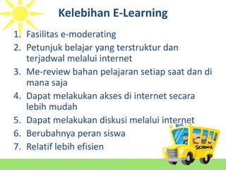 Kelebihan E-Learning
1. Fasilitas e-moderating
2. Petunjuk belajar yang terstruktur dan
terjadwal melalui internet
3. Me-review bahan pelajaran setiap saat dan di
mana saja
4. Dapat melakukan akses di internet secara
lebih mudah
5. Dapat melakukan diskusi melalui internet
6. Berubahnya peran siswa
7. Relatif lebih efisien
 