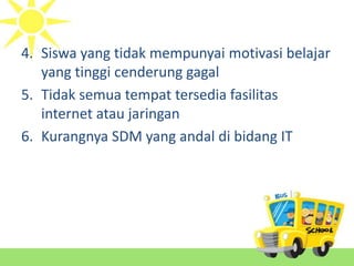 4. Siswa yang tidak mempunyai motivasi belajar
yang tinggi cenderung gagal
5. Tidak semua tempat tersedia fasilitas
internet atau jaringan
6. Kurangnya SDM yang andal di bidang IT
 