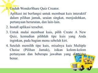 1. Unduh WonderShare Quiz Creator.
Aplikasi ini berfungsi untuk membuat kuis interaktif
dalam pilihan jamak, uraian singkat, menjodohkan,
pertanyaan berurutan, dan lain-lain.
2. Install aplikasi tersebut.
3. Untuk mulai membuat kuis, pilih Create A New
Quiz, kemudian pilihlah tipe kuis yang Anda
inginkan, pada bagian menu sebelah kiri.
4. Setelah memilih tipe kuis, misalnya kuis Multiple
Choise (Pilihan Jamak), isikan kolom-kolom
pertanyaan dan beberapa jawaban yang dianggap
benar.
 