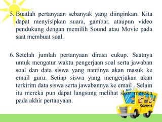 5. Buatlah pertanyaan sebanyak yang diinginkan. Kita
dapat menyisipkan suara, gambar, ataupun video
pendukung dengan memilih Sound atau Movie pada
saat membuat soal.
6. Setelah jumlah pertanyaan dirasa cukup. Saatnya
untuk mengatur waktu pengerjaan soal serta jawaban
soal dan data siswa yang nantinya akan masuk ke
email guru. Setiap siswa yang mengerjakan akan
terkirim data siswa serta jawabannya ke email . Selain
itu mereka pun dapat langsung melihat skor mereka
pada akhir pertanyaan.
 