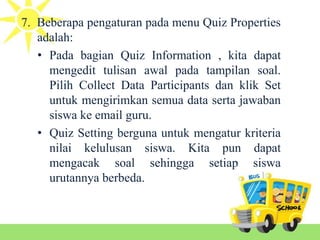 7. Beberapa pengaturan pada menu Quiz Properties
adalah:
• Pada bagian Quiz Information , kita dapat
mengedit tulisan awal pada tampilan soal.
Pilih Collect Data Participants dan klik Set
untuk mengirimkan semua data serta jawaban
siswa ke email guru.
• Quiz Setting berguna untuk mengatur kriteria
nilai kelulusan siswa. Kita pun dapat
mengacak soal sehingga setiap siswa
urutannya berbeda.
 