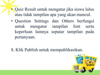 • Quiz Result untuk mengatur jika siswa lulus
atau tidak tampilan apa yang akan muncul.
• Question Settings dan Others berfungsi
untuk mengatur tampilan font serta
keperluan lainnya seputar tampilan pada
pertanyaan.
8. Klik Publish untuk mempublikasikan.
 