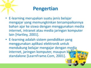 Pengertian
• E-learning merupakan suatu jenis belajar
mengajar yang memungkinkan tersampaikannya
bahan ajar ke siswa dengan menggunakan media
internet, intranet atau media jaringan komputer
lain [Hartley, 2001].
• E-learning adalah sistem pendidikan yang
menggunakan aplikasi elektronik untuk
mendukung belajar mengajar dengan media
internet, jaringan komputer, maupun komputer
standalone [LearnFrame.Com, 2001].
 