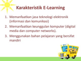 Karakteristik E-Learning
1. Memanfaatkan jasa teknologi elektronik
(informasi dan komunikasi)
2. Memanfaatkan keunggulan komputer (digital
media dan computer networks).
3. Menggunakan bahan pelajaran yang bersifat
mandiri
 