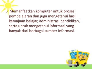 6. Memanfaatkan komputer untuk proses
pembelajaran dan juga mengetahui hasil
kemajuan belajar, administrasi pendidikan,
serta untuk mengetahui informasi yang
banyak dari berbagai sumber informasi.
 