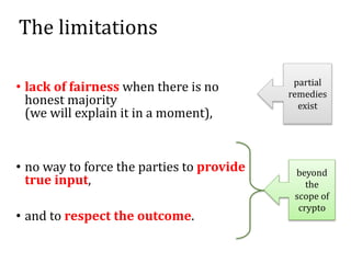 The limitations
• lack of fairness when there is no
honest majority
(we will explain it in a moment),
• no way to force the parties to provide
true input,
• and to respect the outcome.
partial
remedies
exist
beyond
the
scope of
crypto
 