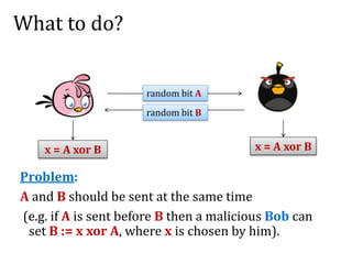 What to do?
Problem:
A and B should be sent at the same time
(e.g. if A is sent before B then a malicious Bob can
set B := x xor A, where x is chosen by him).
x = A xor B x = A xor B
random bit A
random bit B
 