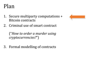 Plan
1. Secure multiparty computations +
Bitcoin contracts
2. Criminal use of smart contract
(“How to order a murder using
cryptocurrencies?”)
3. Formal modelling of contracts
 