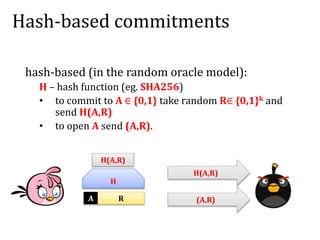 Hash-based commitments
hash-based (in the random oracle model):
H – hash function (eg. SHA256)
• to commit to A ∈ {0,1} take random R∈ {0,1}k and
send H(A,R)
• to open A send (A,R).
A R
H
H(A,R)
H(A,R)
(A,R)
 