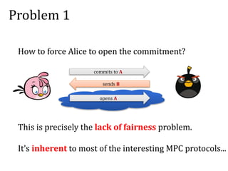 Problem 1
How to force Alice to open the commitment?
commits to A
sends B
opens A
This is precisely the lack of fairness problem.
It’s inherent to most of the interesting MPC protocols...
 