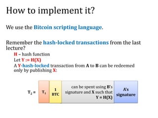 How to implement it?
We use the Bitcoin scripting language.
Remember the hash-locked transactions from the last
lecture?
H – hash function
Let Y := H(X)
A Y-hash-locked transaction from A to B can be redeemed
only by publishing X:
T2 =
can be spent using B’s
signature and X such that
Y = H(X)
A’s
signature
T1
1
BTC
 