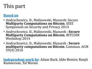 This part
Based on
• Andrychowicz, D., Malinowski, Mazurek: Secure
Multiparty Computations on Bitcoin. IEEE
Symposium on Security and Privacy 2014
• Andrychowicz, D., Malinowski, Mazurek : Secure
Multiparty Computations on Bitcoin. BITCOIN
Workshop 2014
• Andrychowicz, D., Malinowski, Mazurek : Secure
multiparty computations on Bitcoin. Commun. ACM
59(4) 2016
Independent work by: Adam Back, Iddo Bentov, Ranjit
Kumaresan, Tal Moran.
 