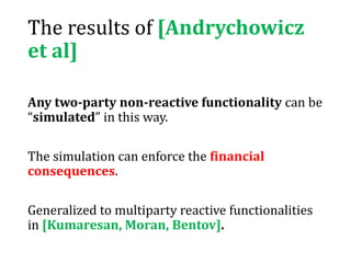 The results of [Andrychowicz
et al]
Any two-party non-reactive functionality can be
“simulated” in this way.
The simulation can enforce the financial
consequences.
Generalized to multiparty reactive functionalities
in [Kumaresan, Moran, Bentov].
 