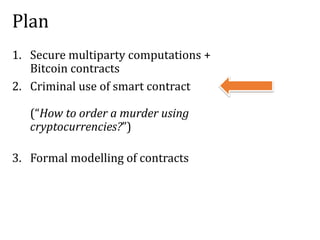 Plan
1. Secure multiparty computations +
Bitcoin contracts
2. Criminal use of smart contract
(“How to order a murder using
cryptocurrencies?”)
3. Formal modelling of contracts
 