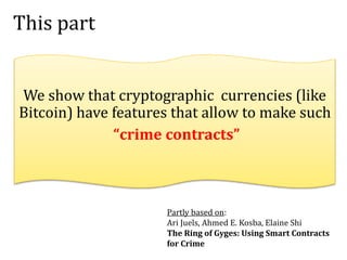 This part
We show that cryptographic currencies (like
Bitcoin) have features that allow to make such
“crime contracts”
Partly based on:
Ari Juels, Ahmed E. Kosba, Elaine Shi
The Ring of Gyges: Using Smart Contracts
for Crime
 