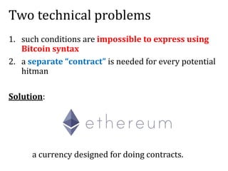 Two technical problems
1. such conditions are impossible to express using
Bitcoin syntax
2. a separate “contract” is needed for every potential
hitman
Solution:
a currency designed for doing contracts.
 