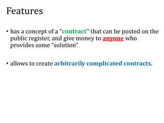 Features
• has a concept of a “contract’’ that can be posted on the
public register, and give money to anyone who
provides some “solution”
• allows to create arbitrarily complicated contracts.
 
