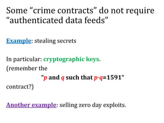 Some “crime contracts” do not require
“authenticated data feeds”
Example: stealing secrets
In particular: cryptographic keys.
(remember the
“𝑝 and 𝑞 such that 𝑝⋅𝑞=1591“
contract?)
Another example: selling zero day exploits.
 